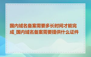 国内域名备案需要多长时间才能完成_国内域名备案需要提供什么证件