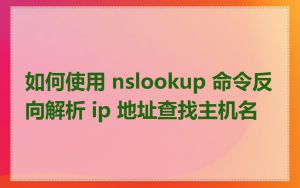如何使用 nslookup 命令反向解析 ip 地址查找主机名