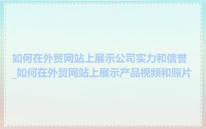 如何在外贸网站上展示公司实力和信誉_如何在外贸网站上展示产品视频和照片