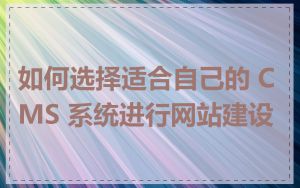 如何选择适合自己的 CMS 系统进行网站建设