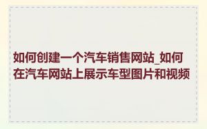 如何创建一个汽车销售网站_如何在汽车网站上展示车型图片和视频