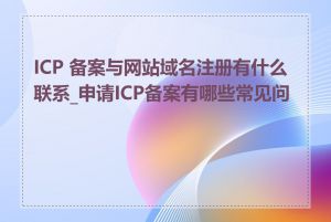 ICP 备案与网站域名注册有什么联系_申请ICP备案有哪些常见问题
