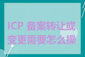 ICP 备案转让或变更需要怎么操作