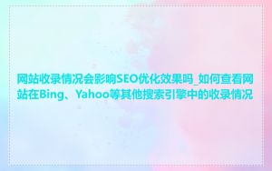 网站收录情况会影响SEO优化效果吗_如何查看网站在Bing、Yahoo等其他搜索引擎中的收录情况