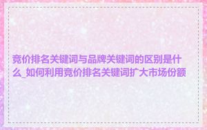 竞价排名关键词与品牌关键词的区别是什么_如何利用竞价排名关键词扩大市场份额