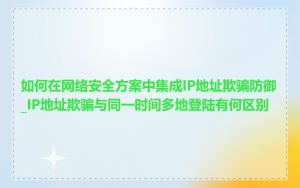 如何在网络安全方案中集成IP地址欺骗防御_IP地址欺骗与同一时间多地登陆有何区别