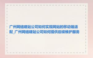 广州网络建站公司如何实现网站的移动端适配_广州网络建站公司如何提供后续维护服务