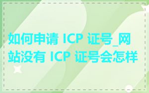如何申请 ICP 证号_网站没有 ICP 证号会怎样
