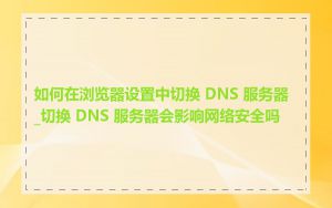 如何在浏览器设置中切换 DNS 服务器_切换 DNS 服务器会影响网络安全吗