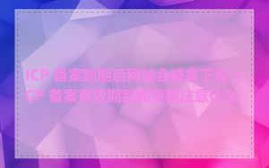 ICP 备案到期后网站会被拿下吗_ICP 备案有效期到期需要注意什么