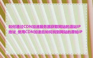 如何通过CDN加速服务器获取网站的源站IP地址_使用CDN加速后如何找到网站的原始IP