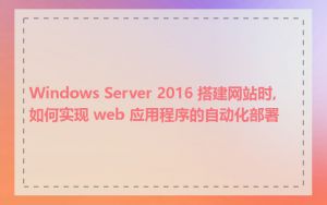 Windows Server 2016 搭建网站时,如何实现 web 应用程序的自动化部署