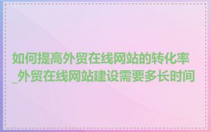 如何提高外贸在线网站的转化率_外贸在线网站建设需要多长时间