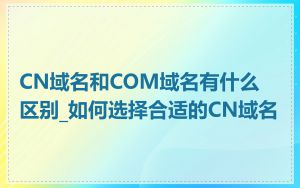 CN域名和COM域名有什么区别_如何选择合适的CN域名
