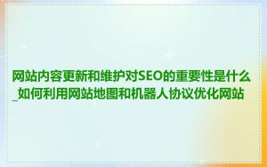 网站内容更新和维护对SEO的重要性是什么_如何利用网站地图和机器人协议优化网站