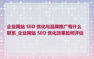 企业网站 SEO 优化与品牌推广有什么联系_企业网站 SEO 优化效果如何评估