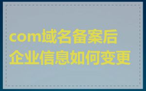 com域名备案后企业信息如何变更