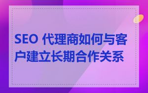 SEO 代理商如何与客户建立长期合作关系
