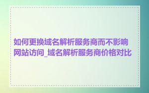 如何更换域名解析服务商而不影响网站访问_域名解析服务商价格对比