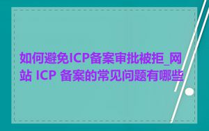 如何避免ICP备案审批被拒_网站 ICP 备案的常见问题有哪些