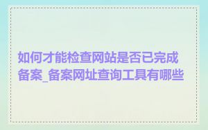 如何才能检查网站是否已完成备案_备案网址查询工具有哪些