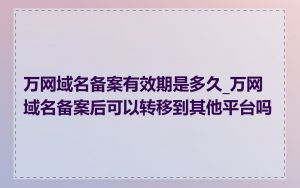 万网域名备案有效期是多久_万网域名备案后可以转移到其他平台吗