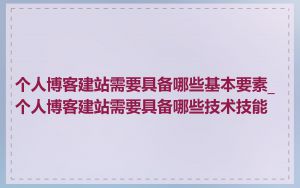 个人博客建站需要具备哪些基本要素_个人博客建站需要具备哪些技术技能