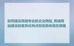 如何建设高端专业的企业网站_高端网站建设的差异化特点和优势体现在哪里