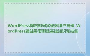 WordPress网站如何实现多用户管理_WordPress建站需要哪些基础知识和技能
