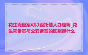 花生壳备案可以委托他人办理吗_花生壳备案与公安备案的区别是什么