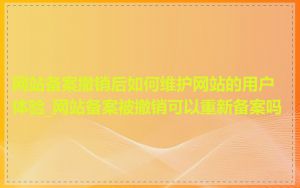 网站备案撤销后如何维护网站的用户体验_网站备案被撤销可以重新备案吗