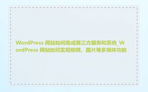 WordPress 网站如何集成第三方服务和系统_WordPress 网站如何实现视频、图片等多媒体功能
