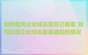 如何查询企业域名是否已备案_如何处理企业域名备案被拒的情况