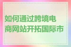 如何通过跨境电商网站开拓国际市场