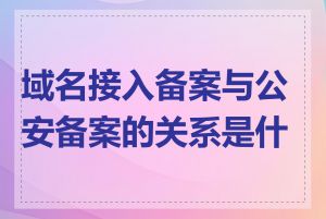 域名接入备案与公安备案的关系是什么