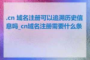 .cn 域名注册可以追溯历史信息吗_cn域名注册需要什么条件