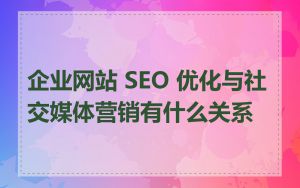 企业网站 SEO 优化与社交媒体营销有什么关系
