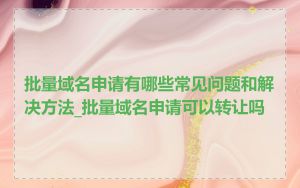 批量域名申请有哪些常见问题和解决方法_批量域名申请可以转让吗