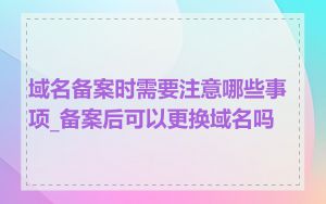 域名备案时需要注意哪些事项_备案后可以更换域名吗