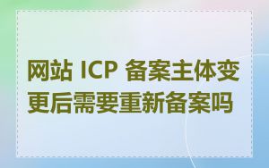 网站 ICP 备案主体变更后需要重新备案吗