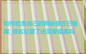 如何检查自己的网站是否已备案_域名过期了还需要备案吗