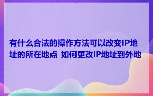 有什么合法的操作方法可以改变IP地址的所在地点_如何更改IP地址到外地