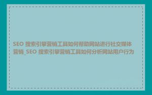 SEO 搜索引擎营销工具如何帮助网站进行社交媒体营销_SEO 搜索引擎营销工具如何分析网站用户行为