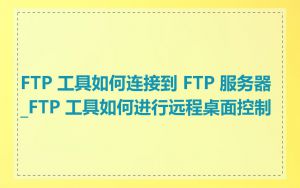 FTP 工具如何连接到 FTP 服务器_FTP 工具如何进行远程桌面控制