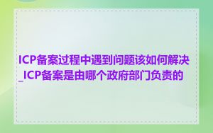 ICP备案过程中遇到问题该如何解决_ICP备案是由哪个政府部门负责的