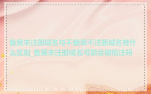 备案未注册域名与不备案不注册域名有什么区别_备案未注册域名可能会被抢注吗