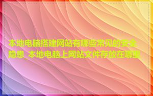 本地电脑搭建网站有哪些常见的安全隐患_本地电脑上网站文件存放在哪里