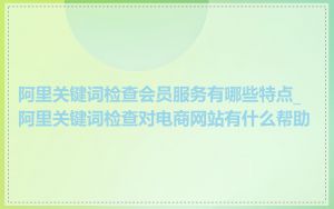 阿里关键词检查会员服务有哪些特点_阿里关键词检查对电商网站有什么帮助