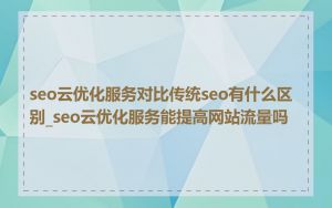 seo云优化服务对比传统seo有什么区别_seo云优化服务能提高网站流量吗