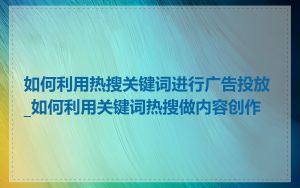 如何利用热搜关键词进行广告投放_如何利用关键词热搜做内容创作